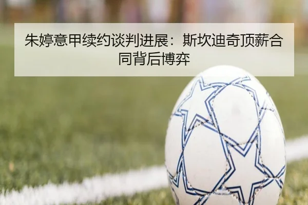 朱婷意甲续约谈判进展：斯坎迪奇顶薪合同背后博弈