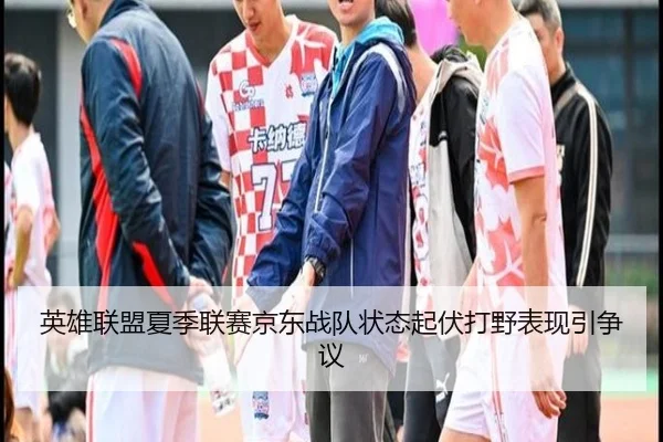 英雄联盟夏季联赛京东战队状态起伏打野表现引争议