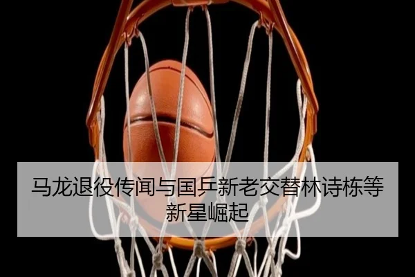 马龙退役传闻与国乒新老交替林诗栋等新星崛起