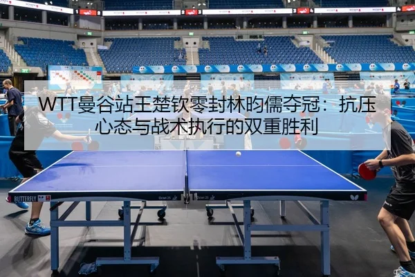 WTT曼谷站王楚钦零封林昀儒夺冠：抗压心态与战术执行的双重胜利